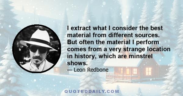 I extract what I consider the best material from different sources. But often the material I perform comes from a very strange location in history, which are minstrel shows.