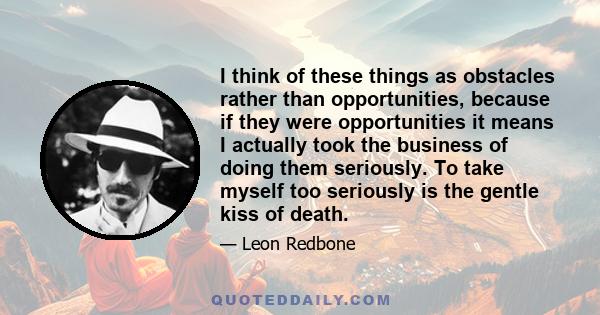 I think of these things as obstacles rather than opportunities, because if they were opportunities it means I actually took the business of doing them seriously. To take myself too seriously is the gentle kiss of death.