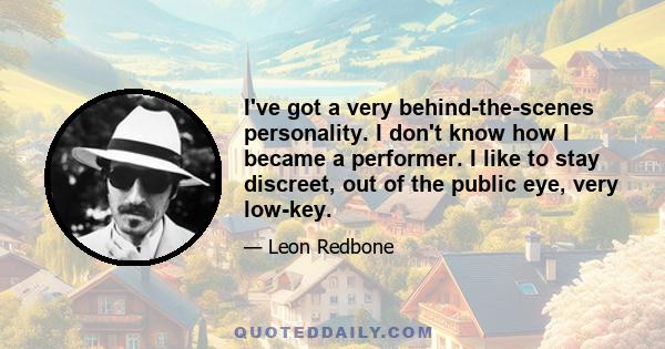 I've got a very behind-the-scenes personality. I don't know how I became a performer. I like to stay discreet, out of the public eye, very low-key.