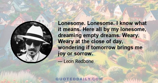 Lonesome. Lonesome. I know what it means. Here all by my lonesome, dreaming empty dreams. Weary. Weary at the close of day, wondering if tomorrow brings me joy or sorrow.