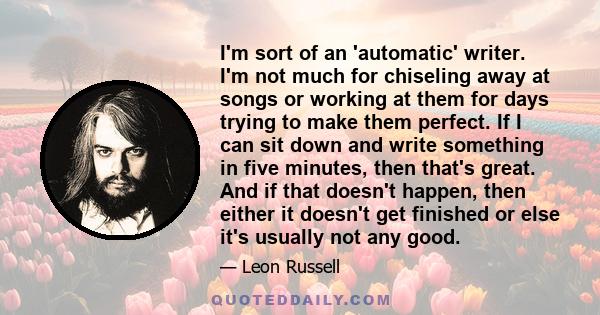 I'm sort of an 'automatic' writer. I'm not much for chiseling away at songs or working at them for days trying to make them perfect. If I can sit down and write something in five minutes, then that's great. And if that