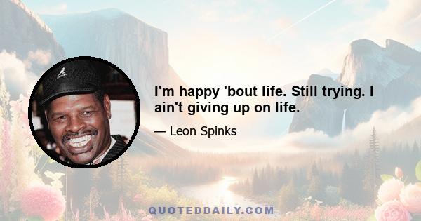 I'm happy 'bout life. Still trying. I ain't giving up on life.