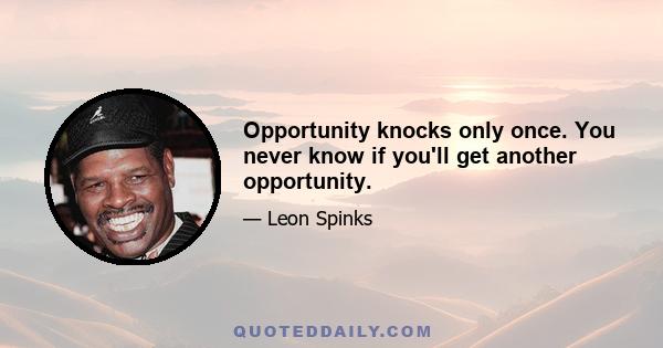 Opportunity knocks only once. You never know if you'll get another opportunity.