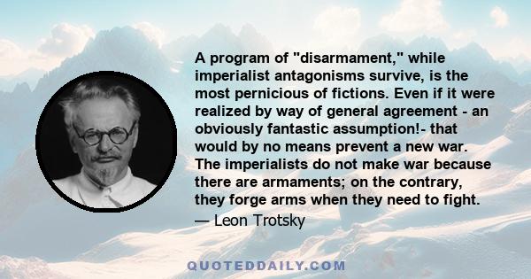 A program of disarmament, while imperialist antagonisms survive, is the most pernicious of fictions. Even if it were realized by way of general agreement - an obviously fantastic assumption!- that would by no means