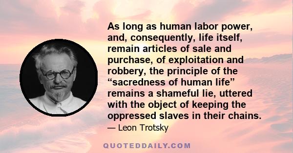 As long as human labor power, and, consequently, life itself, remain articles of sale and purchase, of exploitation and robbery, the principle of the “sacredness of human life” remains a shameful lie, uttered with the