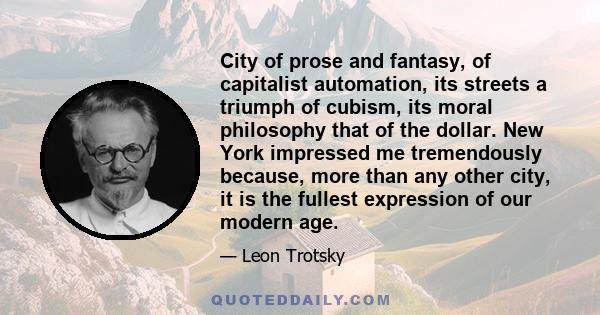 City of prose and fantasy, of capitalist automation, its streets a triumph of cubism, its moral philosophy that of the dollar. New York impressed me tremendously because, more than any other city, it is the fullest