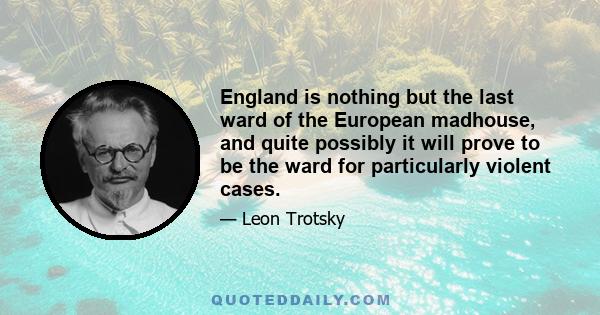 England is nothing but the last ward of the European madhouse, and quite possibly it will prove to be the ward for particularly violent cases.