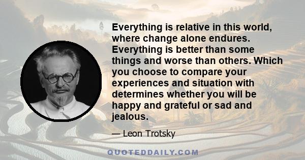 Everything is relative in this world, where change alone endures. Everything is better than some things and worse than others. Which you choose to compare your experiences and situation with determines whether you will