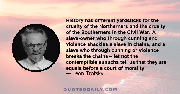 History has different yardsticks for the cruelty of the Northerners and the cruelty of the Southerners in the Civil War. A slave-owner who through cunning and violence shackles a slave in chains, and a slave who through 