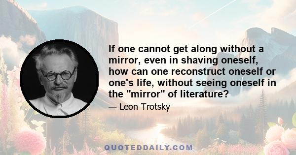 If one cannot get along without a mirror, even in shaving oneself, how can one reconstruct oneself or one's life, without seeing oneself in the mirror of literature?