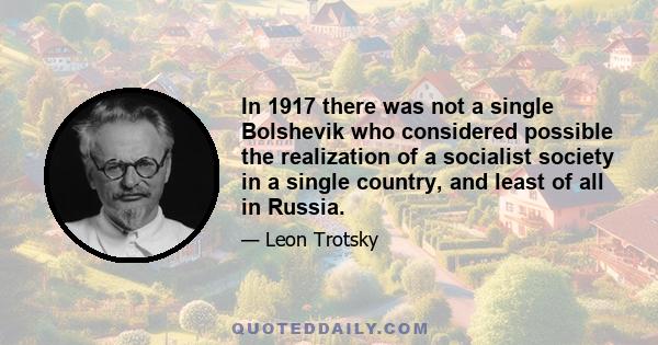 In 1917 there was not a single Bolshevik who considered possible the realization of a socialist society in a single country, and least of all in Russia.