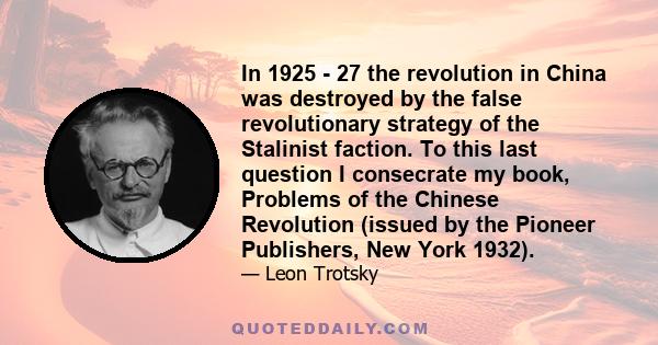 In 1925 - 27 the revolution in China was destroyed by the false revolutionary strategy of the Stalinist faction. To this last question I consecrate my book, Problems of the Chinese Revolution (issued by the Pioneer