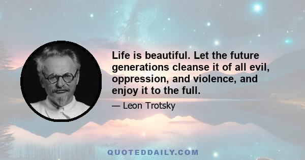 Life is beautiful. Let the future generations cleanse it of all evil, oppression, and violence, and enjoy it to the full.