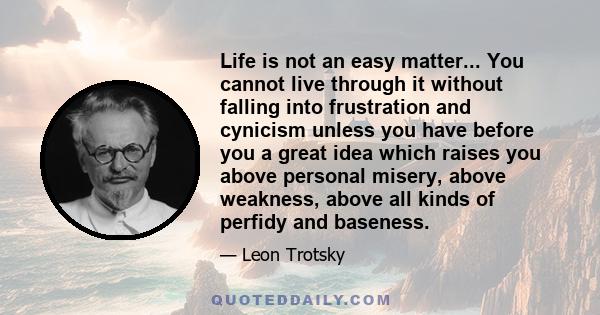 Life is not an easy matter... You cannot live through it without falling into frustration and cynicism unless you have before you a great idea which raises you above personal misery, above weakness, above all kinds of