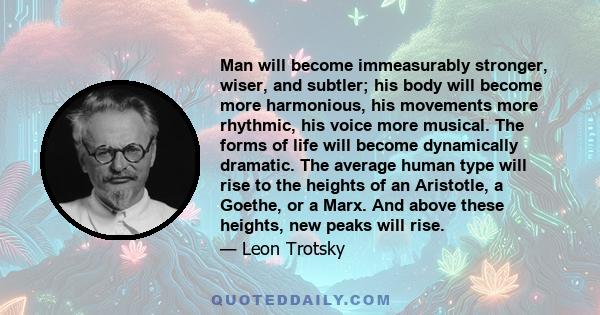 Man will become immeasurably stronger, wiser, and subtler; his body will become more harmonious, his movements more rhythmic, his voice more musical. The forms of life will become dynamically dramatic. The average human 