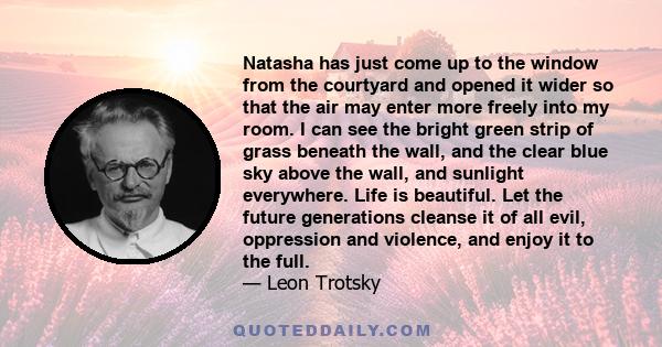 Natasha has just come up to the window from the courtyard and opened it wider so that the air may enter more freely into my room. I can see the bright green strip of grass beneath the wall, and the clear blue sky above