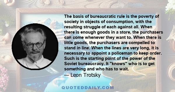 The basis of bureaucratic rule is the poverty of society in objects of consumption, with the resulting struggle of each against all. When there is enough goods in a store, the purchasers can come whenever they want to.