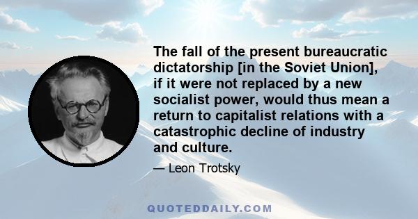 The fall of the present bureaucratic dictatorship [in the Soviet Union], if it were not replaced by a new socialist power, would thus mean a return to capitalist relations with a catastrophic decline of industry and