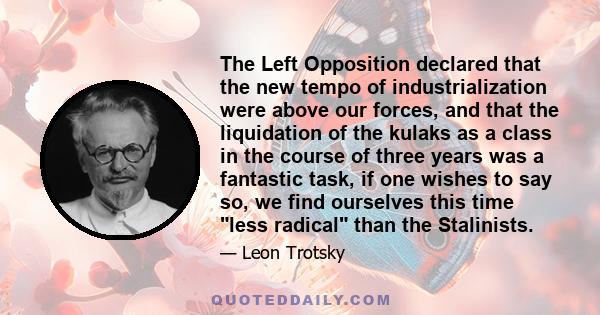 The Left Opposition declared that the new tempo of industrialization were above our forces, and that the liquidation of the kulaks as a class in the course of three years was a fantastic task, if one wishes to say so,