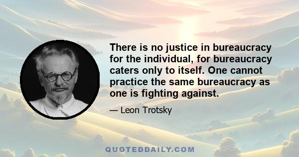 There is no justice in bureaucracy for the individual, for bureaucracy caters only to itself. One cannot practice the same bureaucracy as one is fighting against.