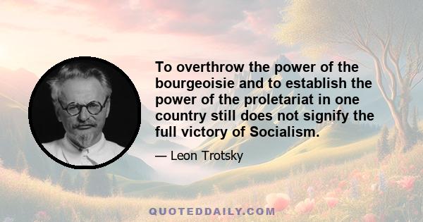 To overthrow the power of the bourgeoisie and to establish the power of the proletariat in one country still does not signify the full victory of Socialism.