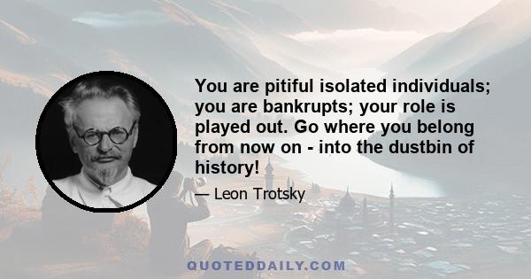 You are pitiful isolated individuals; you are bankrupts; your role is played out. Go where you belong from now on - into the dustbin of history!