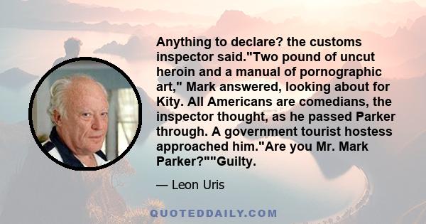 Anything to declare? the customs inspector said.Two pound of uncut heroin and a manual of pornographic art, Mark answered, looking about for Kity. All Americans are comedians, the inspector thought, as he passed Parker