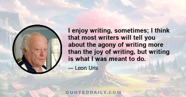 I enjoy writing, sometimes; I think that most writers will tell you about the agony of writing more than the joy of writing, but writing is what I was meant to do.