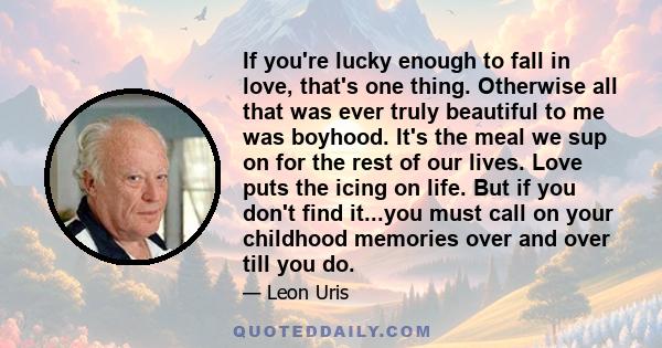 If you're lucky enough to fall in love, that's one thing. Otherwise all that was ever truly beautiful to me was boyhood. It's the meal we sup on for the rest of our lives. Love puts the icing on life. But if you don't