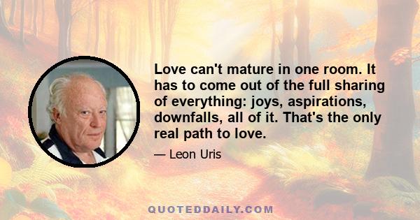 Love can't mature in one room. It has to come out of the full sharing of everything: joys, aspirations, downfalls, all of it. That's the only real path to love.