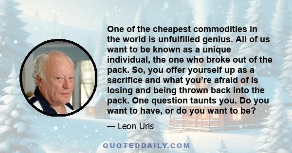 One of the cheapest commodities in the world is unfulfilled genius. All of us want to be known as a unique individual, the one who broke out of the pack. So, you offer yourself up as a sacrifice and what you’re afraid