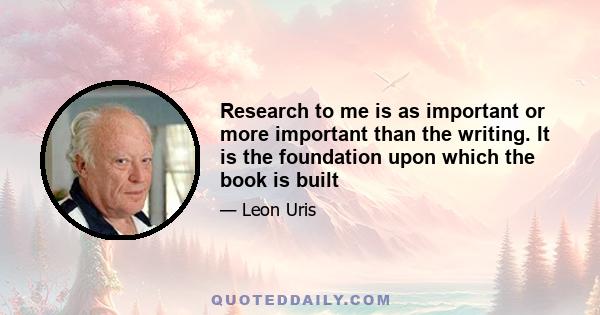 Research to me is as important or more important than the writing. It is the foundation upon which the book is built