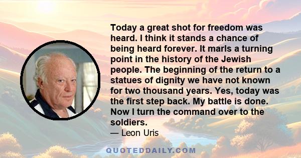 Today a great shot for freedom was heard. I think it stands a chance of being heard forever. It marls a turning point in the history of the Jewish people. The beginning of the return to a statues of dignity we have not