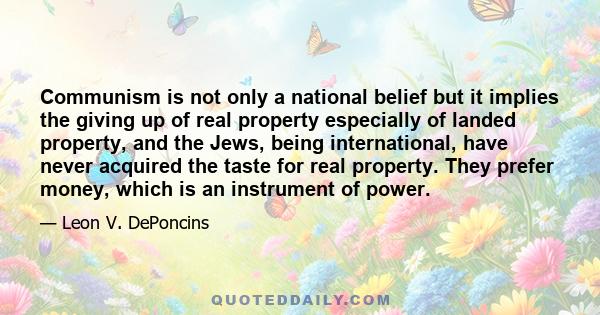 Communism is not only a national belief but it implies the giving up of real property especially of landed property, and the Jews, being international, have never acquired the taste for real property. They prefer money, 