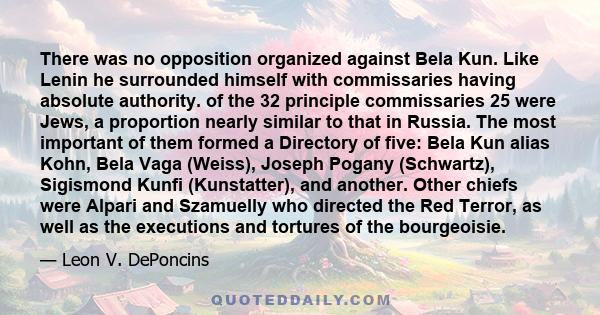 There was no opposition organized against Bela Kun. Like Lenin he surrounded himself with commissaries having absolute authority. of the 32 principle commissaries 25 were Jews, a proportion nearly similar to that in