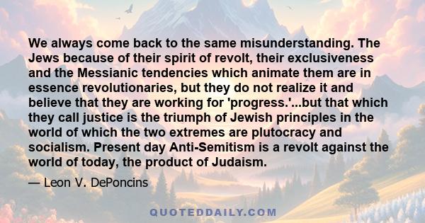 We always come back to the same misunderstanding. The Jews because of their spirit of revolt, their exclusiveness and the Messianic tendencies which animate them are in essence revolutionaries, but they do not realize