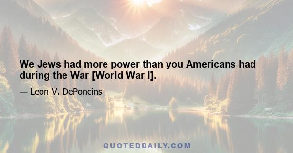 We Jews had more power than you Americans had during the War [World War I].