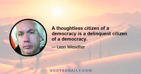 A thoughtless citizen of a democracy is a delinquent citizen of a democracy.