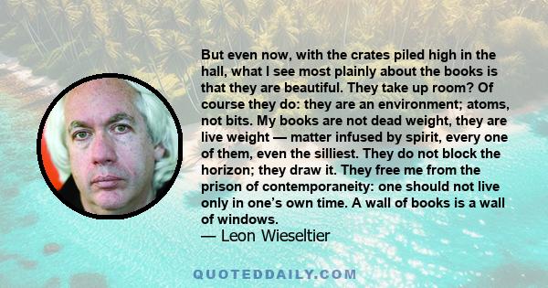 But even now, with the crates piled high in the hall, what I see most plainly about the books is that they are beautiful. They take up room? Of course they do: they are an environment; atoms, not bits. My books are not