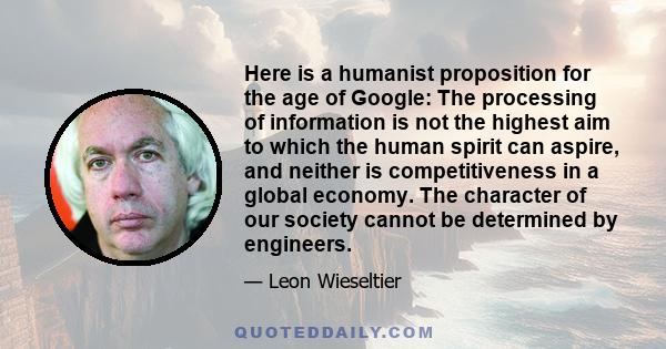 Here is a humanist proposition for the age of Google: The processing of information is not the highest aim to which the human spirit can aspire, and neither is competitiveness in a global economy. The character of our