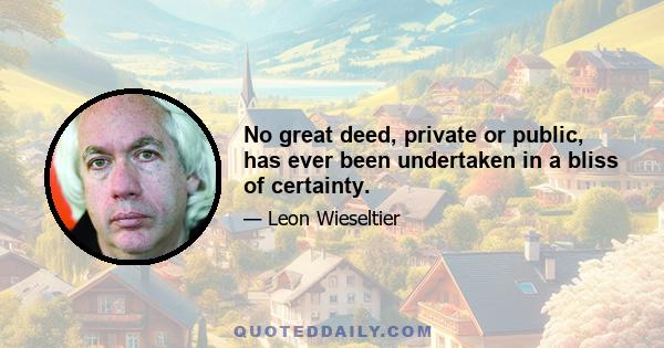 No great deed, private or public, has ever been undertaken in a bliss of certainty.