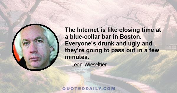 The Internet is like closing time at a blue-collar bar in Boston. Everyone’s drunk and ugly and they’re going to pass out in a few minutes.