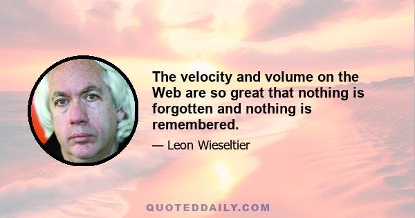 The velocity and volume on the Web are so great that nothing is forgotten and nothing is remembered.