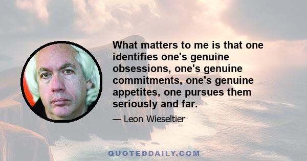 What matters to me is that one identifies one's genuine obsessions, one's genuine commitments, one's genuine appetites, one pursues them seriously and far.