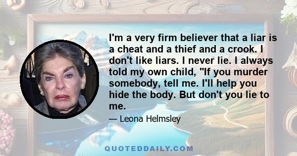 I'm a very firm believer that a liar is a cheat and a thief and a crook. I don't like liars. I never lie. I always told my own child, If you murder somebody, tell me. I'll help you hide the body. But don't you lie to me.