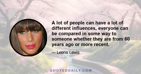 A lot of people can have a lot of different influences, everyone can be compared in some way to someone whether they are from 60 years ago or more recent.