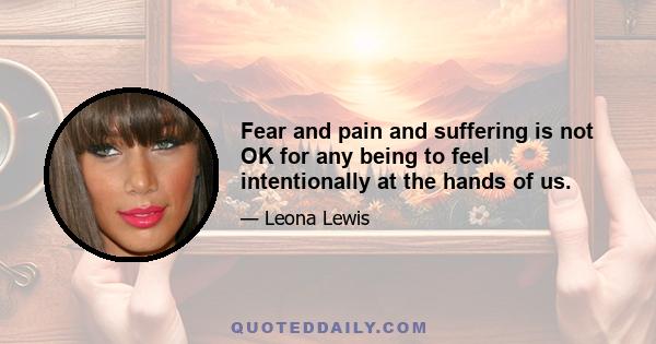 Fear and pain and suffering is not OK for any being to feel intentionally at the hands of us.