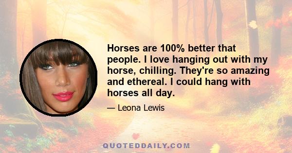 Horses are 100% better that people. I love hanging out with my horse, chilling. They're so amazing and ethereal. I could hang with horses all day.