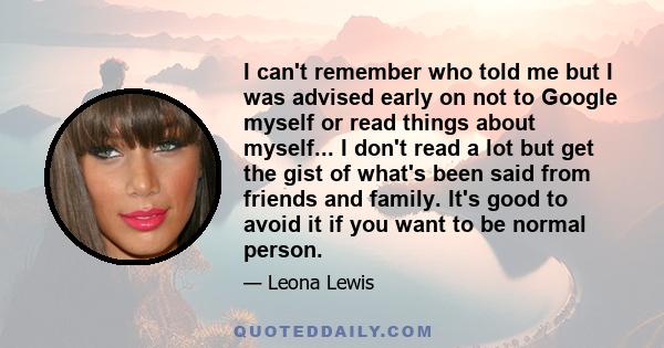 I can't remember who told me but I was advised early on not to Google myself or read things about myself... I don't read a lot but get the gist of what's been said from friends and family. It's good to avoid it if you