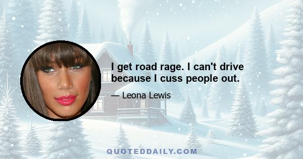 I get road rage. I can't drive because I cuss people out.